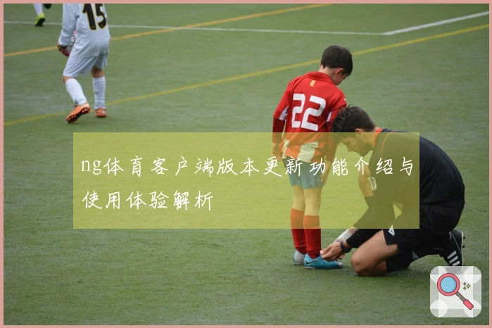 ng体育客户端版本更新功能介绍与使用体验解析