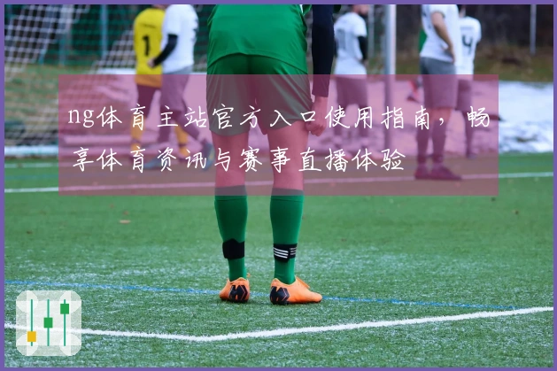 ng体育主站官方入口使用指南，畅享体育资讯与赛事直播体验