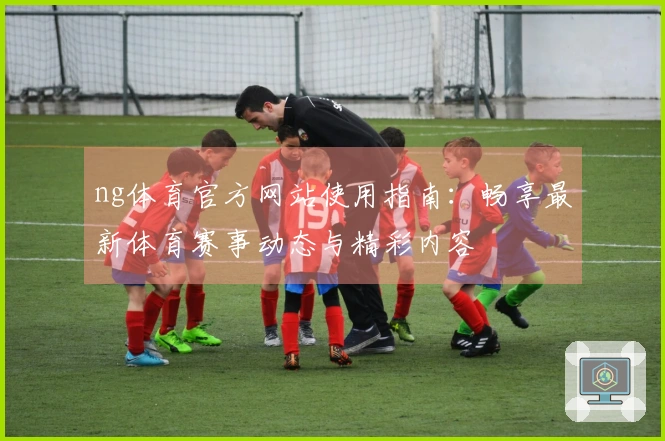 ng体育官方网站使用指南：畅享最新体育赛事动态与精彩内容