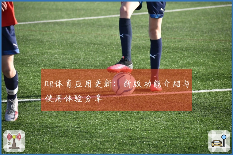ng体育应用更新：新版功能介绍与使用体验分享