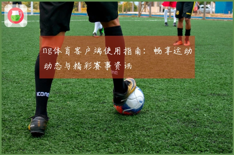 ng体育客户端使用指南：畅享运动动态与精彩赛事资讯